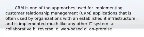 ____ CRM is one of the approaches used for implementing customer relationship management (CRM) applications that is often used by organizations with an established it infrastructure, and is implemented much like any other IT system. a. collaborative b. reverse. c. web-based d. on-premise