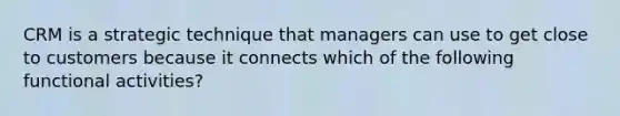 CRM is a strategic technique that managers can use to get close to customers because it connects which of the following functional activities?