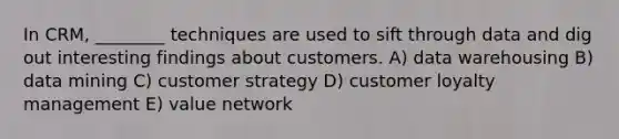 In CRM, ________ techniques are used to sift through data and dig out interesting findings about customers. A) data warehousing B) data mining C) customer strategy D) customer loyalty management E) value network