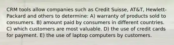 CRM tools allow companies such as Credit Suisse, AT&T, Hewlett-Packard and others to determine: A) warranty of products sold to consumers. B) amount paid by consumers in different countries. C) which customers are most valuable. D) the use of credit cards for payment. E) the use of laptop computers by customers.