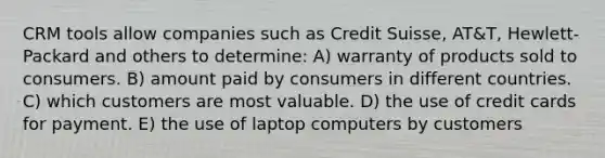 CRM tools allow companies such as Credit Suisse, AT&T, Hewlett-Packard and others to determine: A) warranty of products sold to consumers. B) amount paid by consumers in different countries. C) which customers are most valuable. D) the use of credit cards for payment. E) the use of laptop computers by customers