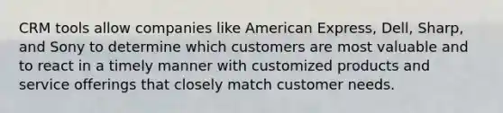 CRM tools allow companies like American Express, Dell, Sharp, and Sony to determine which customers are most valuable and to react in a timely manner with customized products and service offerings that closely match customer needs.