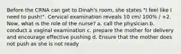 Before the CRNA can get to Dinah's room, she states "I feel like I need to push!". Cervical examination reveals 10 cm/ 100% / +2. Now, what is the role of the nurse? a. call the physician b. conduct a vaginal examination c. prepare the mother for delivery and encourage effective pushing d. Ensure that the mother does not push as she is not ready