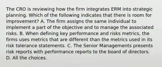 The CRO is reviewing how the firm integrates ERM into strategic planning. Which of the following indicates that there is room for improvement? A. The firm assigns the same individual to implement a part of the objective and to manage the associated risks. B. When defining key performance and risks metrics, the firms uses metrics that are different than the metrics used in its risk tolerance statements. C. The Senior Managements presents risk reports with performance reports to the board of directors. D. All the choices.