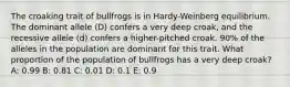 The croaking trait of bullfrogs is in Hardy-Weinberg equilibrium. The dominant allele (D) confers a very deep croak, and the recessive allele (d) confers a higher-pitched croak. 90% of the alleles in the population are dominant for this trait. What proportion of the population of bullfrogs has a very deep croak? A: 0.99 B: 0.81 C: 0.01 D: 0.1 E: 0.9