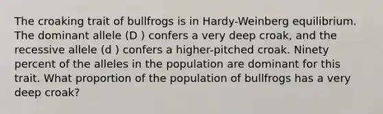 The croaking trait of bullfrogs is in Hardy-Weinberg equilibrium. The dominant allele (D ) confers a very deep croak, and the recessive allele (d ) confers a higher-pitched croak. Ninety percent of the alleles in the population are dominant for this trait. What proportion of the population of bullfrogs has a very deep croak?