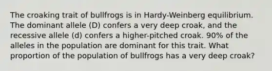 The croaking trait of bullfrogs is in Hardy-Weinberg equilibrium. The dominant allele (D) confers a very deep croak, and the recessive allele (d) confers a higher-pitched croak. 90% of the alleles in the population are dominant for this trait. What proportion of the population of bullfrogs has a very deep croak?