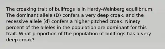 The croaking trait of bullfrogs is in Hardy-Weinberg equilibrium. The dominant allele (D) confers a very deep croak, and the recessive allele (d) confers a higher-pitched croak. Ninety percent of the alleles in the population are dominant for this trait. What proportion of the population of bullfrogs has a very deep croak?