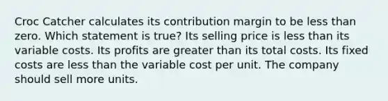 Croc Catcher calculates its contribution margin to be <a href='https://www.questionai.com/knowledge/k7BtlYpAMX-less-than' class='anchor-knowledge'>less than</a> zero. Which statement is true? Its selling price is less than its variable costs. Its profits are <a href='https://www.questionai.com/knowledge/ktgHnBD4o3-greater-than' class='anchor-knowledge'>greater than</a> its total costs. Its fixed costs are less than the variable cost per unit. The company should sell more units.