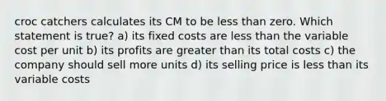 croc catchers calculates its CM to be less than zero. Which statement is true? a) its fixed costs are less than the variable cost per unit b) its profits are greater than its total costs c) the company should sell more units d) its selling price is less than its variable costs