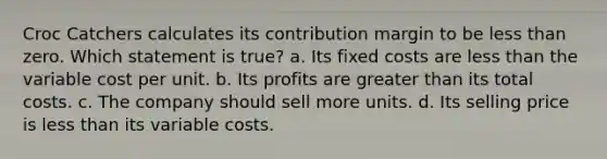 Croc Catchers calculates its contribution margin to be less than zero. Which statement is true? a. Its fixed costs are less than the variable cost per unit. b. Its profits are greater than its total costs. c. The company should sell more units. d. Its selling price is less than its variable costs.