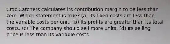 Croc Catchers calculates its contribution margin to be less than zero. Which statement is true? (a) Its fixed costs are less than the variable costs per unit. (b) Its profits are greater than its total costs. (c) The company should sell more units. (d) Its selling price is less than its variable costs.