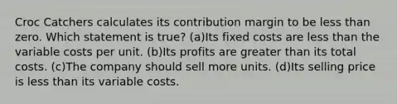 Croc Catchers calculates its contribution margin to be <a href='https://www.questionai.com/knowledge/k7BtlYpAMX-less-than' class='anchor-knowledge'>less than</a> zero. Which statement is true? (a)Its fixed costs are less than the variable costs per unit. (b)Its profits are <a href='https://www.questionai.com/knowledge/ktgHnBD4o3-greater-than' class='anchor-knowledge'>greater than</a> its total costs. (c)The company should sell more units. (d)Its selling price is less than its variable costs.