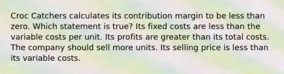 Croc Catchers calculates its contribution margin to be less than zero. Which statement is true? Its fixed costs are less than the variable costs per unit. Its profits are greater than its total costs. The company should sell more units. Its selling price is less than its variable costs.