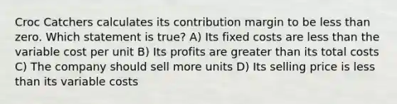 Croc Catchers calculates its contribution margin to be <a href='https://www.questionai.com/knowledge/k7BtlYpAMX-less-than' class='anchor-knowledge'>less than</a> zero. Which statement is true? A) Its fixed costs are less than the variable cost per unit B) Its profits are <a href='https://www.questionai.com/knowledge/ktgHnBD4o3-greater-than' class='anchor-knowledge'>greater than</a> its total costs C) The company should sell more units D) Its selling price is less than its variable costs