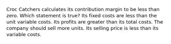 Croc Catchers calculates its contribution margin to be less than zero. Which statement is true? Its fixed costs are less than the unit variable costs. Its profits are greater than its total costs. The company should sell more units. Its selling price is less than its variable costs.