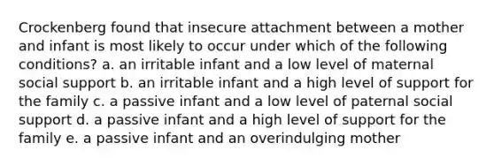 Crockenberg found that insecure attachment between a mother and infant is most likely to occur under which of the following conditions? a. an irritable infant and a low level of maternal social support b. an irritable infant and a high level of support for the family c. a passive infant and a low level of paternal social support d. a passive infant and a high level of support for the family e. a passive infant and an overindulging mother