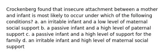 Crockenberg found that insecure attachment between a mother and infant is most likely to occur under which of the following conditions? a. an irritable infant and a low level of maternal social support b. a passive infant and a high level of paternal support c. a passive infant and a high level of support for the family d. an irritable infant and high level of maternal social support