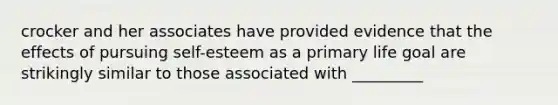 crocker and her associates have provided evidence that the effects of pursuing self-esteem as a primary life goal are strikingly similar to those associated with _________