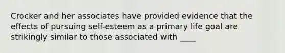 Crocker and her associates have provided evidence that the effects of pursuing self-esteem as a primary life goal are strikingly similar to those associated with ____