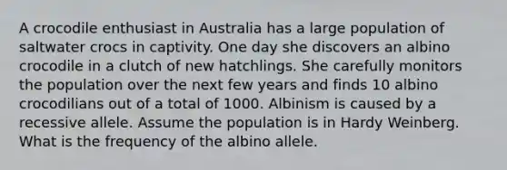 A crocodile enthusiast in Australia has a large population of saltwater crocs in captivity. One day she discovers an albino crocodile in a clutch of new hatchlings. She carefully monitors the population over the next few years and finds 10 albino crocodilians out of a total of 1000. Albinism is caused by a recessive allele. Assume the population is in Hardy Weinberg. What is the frequency of the albino allele.