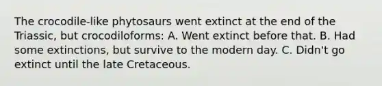 The crocodile-like phytosaurs went extinct at the end of the Triassic, but crocodiloforms: A. Went extinct before that. B. Had some extinctions, but survive to the modern day. C. Didn't go extinct until the late Cretaceous.