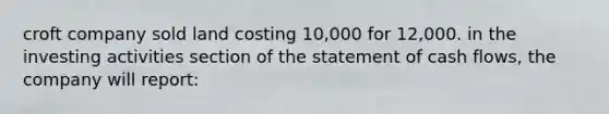 croft company sold land costing 10,000 for 12,000. in the investing activities section of the statement of cash flows, the company will report: