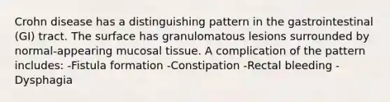 Crohn disease has a distinguishing pattern in the gastrointestinal (GI) tract. The surface has granulomatous lesions surrounded by normal-appearing mucosal tissue. A complication of the pattern includes: -Fistula formation -Constipation -Rectal bleeding -Dysphagia