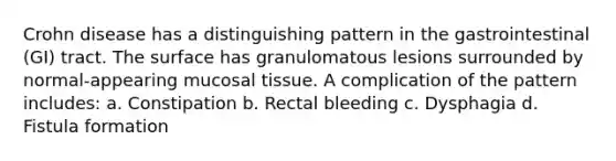 Crohn disease has a distinguishing pattern in the gastrointestinal (GI) tract. The surface has granulomatous lesions surrounded by normal-appearing mucosal tissue. A complication of the pattern includes: a. Constipation b. Rectal bleeding c. Dysphagia d. Fistula formation