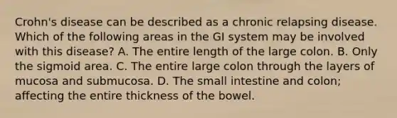 Crohn's disease can be described as a chronic relapsing disease. Which of the following areas in the GI system may be involved with this disease? A. The entire length of the large colon. B. Only the sigmoid area. C. The entire large colon through the layers of mucosa and submucosa. D. The small intestine and colon; affecting the entire thickness of the bowel.