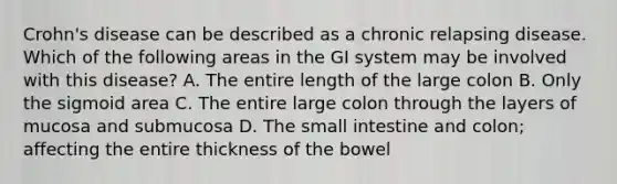 Crohn's disease can be described as a chronic relapsing disease. Which of the following areas in the GI system may be involved with this disease? A. The entire length of the large colon B. Only the sigmoid area C. The entire large colon through the layers of mucosa and submucosa D. The small intestine and colon; affecting the entire thickness of the bowel