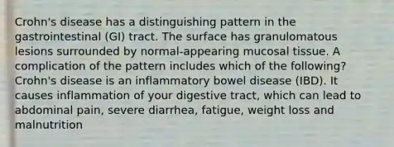 Crohn's disease has a distinguishing pattern in the gastrointestinal (GI) tract. The surface has granulomatous lesions surrounded by normal-appearing mucosal tissue. A complication of the pattern includes which of the following? Crohn's disease is an inflammatory bowel disease (IBD). It causes inflammation of your digestive tract, which can lead to abdominal pain, severe diarrhea, fatigue, weight loss and malnutrition