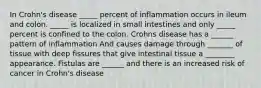 In Crohn's disease _____ percent of inflammation occurs in ileum and colon. _____ is localized in small intestines and only _____ percent is confined to the colon. Crohns disease has a ______ pattern of inflammation And causes damage through _______ of tissue with deep fissures that give intestinal tissue a ________ appearance. Fistulas are ______ and there is an increased risk of cancer in Crohn's disease