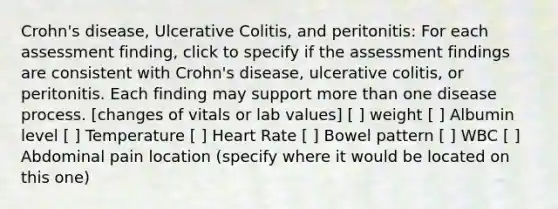 Crohn's disease, Ulcerative Colitis, and peritonitis: For each assessment finding, click to specify if the assessment findings are consistent with Crohn's disease, ulcerative colitis, or peritonitis. Each finding may support more than one disease process. [changes of vitals or lab values] [ ] weight [ ] Albumin level [ ] Temperature [ ] Heart Rate [ ] Bowel pattern [ ] WBC [ ] Abdominal pain location (specify where it would be located on this one)