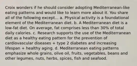 Croix wonders if he should consider adopting Mediterranean-like eating patterns and would like to learn more about it. You share all of the following except... a. Physical activity is a foundational element of the Mediterranean diet. b. A Mediterranean diet is a low-fat diet. On average, fat comprises less than 30% of total daily calories. c. Research supports the use of the Mediterranean diet as a healthy eating pattern for the prevention of cardiovascular diseases + type 2 diabetes and increasing lifespan + healthy aging. d. Mediterranean eating patterns emphasize whole grains, olive oil, fruits, vegetables, beans and other legumes, nuts, herbs, spices, fish and seafood.