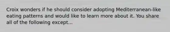 Croix wonders if he should consider adopting Mediterranean-like eating patterns and would like to learn more about it. You share all of the following except...