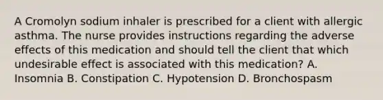 A Cromolyn sodium inhaler is prescribed for a client with allergic asthma. The nurse provides instructions regarding the adverse effects of this medication and should tell the client that which undesirable effect is associated with this medication? A. Insomnia B. Constipation C. Hypotension D. Bronchospasm