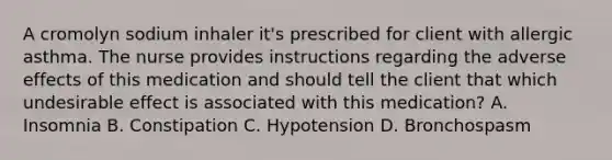 A cromolyn sodium inhaler it's prescribed for client with allergic asthma. The nurse provides instructions regarding the adverse effects of this medication and should tell the client that which undesirable effect is associated with this medication? A. Insomnia B. Constipation C. Hypotension D. Bronchospasm