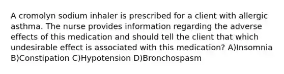 A cromolyn sodium inhaler is prescribed for a client with allergic asthma. The nurse provides information regarding the adverse effects of this medication and should tell the client that which undesirable effect is associated with this medication? A)Insomnia B)Constipation C)Hypotension D)Bronchospasm