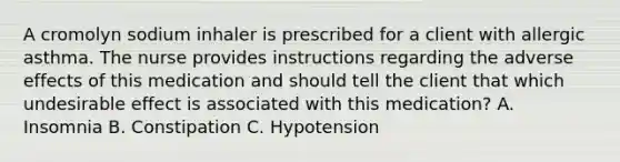 A cromolyn sodium inhaler is prescribed for a client with allergic asthma. The nurse provides instructions regarding the adverse effects of this medication and should tell the client that which undesirable effect is associated with this medication? A. Insomnia B. Constipation C. Hypotension