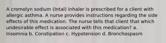 A cromolyn sodium (Intal) inhaler is prescribed for a client with allergic asthma. A nurse provides instructions regarding the side effects of this medication. The nurse tells that client that which undesirable effect is associated with this medication? a. Insomnia b. Constipation c. Hypotension d. Bronchospasm