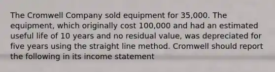 The Cromwell Company sold equipment for 35,000. The equipment, which originally cost 100,000 and had an estimated useful life of 10 years and no residual value, was depreciated for five years using the straight line method. Cromwell should report the following in its income statement