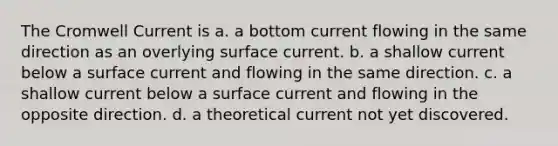 The Cromwell Current is a. a bottom current flowing in the same direction as an overlying surface current. b. a shallow current below a surface current and flowing in the same direction. c. a shallow current below a surface current and flowing in the opposite direction. d. a theoretical current not yet discovered.