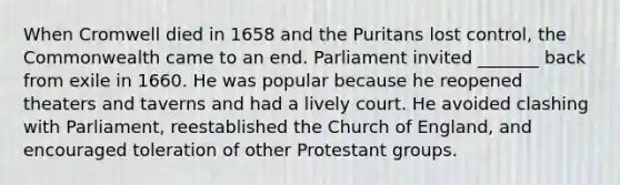 When Cromwell died in 1658 and the Puritans lost control, the Commonwealth came to an end. Parliament invited _______ back from exile in 1660. He was popular because he reopened theaters and taverns and had a lively court. He avoided clashing with Parliament, reestablished the Church of England, and encouraged toleration of other Protestant groups.