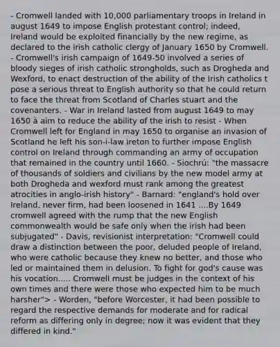 - Cromwell landed with 10,000 parliamentary troops in Ireland in august 1649 to impose English protestant control; indeed, Ireland would be exploited financially by the new regime, as declared to the irish catholic clergy of January 1650 by Cromwell. - Cromwell's irish campaign of 1649-50 involved a series of bloody sieges of irish catholic strongholds, such as Drogheda and Wexford, to enact destruction of the ability of the Irish catholics t pose a serious threat to English authority so that he could return to face the threat from Scotland of Charles stuart and the covenanters. - War in Ireland lasted from august 1649 to may 1650 à aim to reduce the ability of the irish to resist - When Cromwell left for England in may 1650 to organise an invasion of Scotland he left his son-i-law ireton to further impose English control on Ireland through commanding an army of occupation that remained in the country until 1660. - Siochrú: "the massacre of thousands of soldiers and civilians by the new model army at both Drogheda and wexford must rank among the greatest atrocities in anglo-irish history" - Barnard: "england's hold over Ireland, never firm, had been loosened in 1641 ....By 1649 cromwell agreed with the rump that the new English commonwealth would be safe only when the irish had been subjugated" - Davis, revisionist interpretation: "Cromwell could draw a distinction between the poor, deluded people of Ireland, who were catholic because they knew no better, and those who led or maintained them in delusion. To fight for god's cause was his vocation..... Cromwell must be judges in the context of his own times and there were those who expected him to be much harsher"> - Worden, "before Worcester, it had been possible to regard the respective demands for moderate and for radical reform as differing only in degree; now it was evident that they differed in kind."