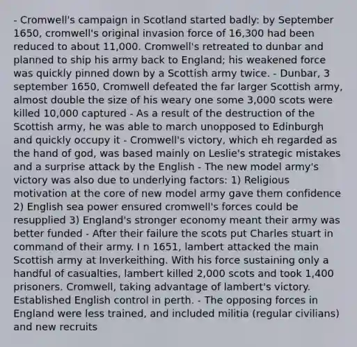 - Cromwell's campaign in Scotland started badly: by September 1650, cromwell's original invasion force of 16,300 had been reduced to about 11,000. Cromwell's retreated to dunbar and planned to ship his army back to England; his weakened force was quickly pinned down by a Scottish army twice. - Dunbar, 3 september 1650, Cromwell defeated the far larger Scottish army, almost double the size of his weary one some 3,000 scots were killed 10,000 captured - As a result of the destruction of the Scottish army, he was able to march unopposed to Edinburgh and quickly occupy it - Cromwell's victory, which eh regarded as the hand of god, was based mainly on Leslie's strategic mistakes and a surprise attack by the English - The new model army's victory was also due to underlying factors: 1) Religious motivation at the core of new model army gave them confidence 2) English sea power ensured cromwell's forces could be resupplied 3) England's stronger economy meant their army was better funded - After their failure the scots put Charles stuart in command of their army. I n 1651, lambert attacked the main Scottish army at Inverkeithing. With his force sustaining only a handful of casualties, lambert killed 2,000 scots and took 1,400 prisoners. Cromwell, taking advantage of lambert's victory. Established English control in perth. - The opposing forces in England were less trained, and included militia (regular civilians) and new recruits