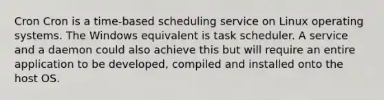 Cron Cron is a time-based scheduling service on Linux operating systems. The Windows equivalent is task scheduler. A service and a daemon could also achieve this but will require an entire application to be developed, compiled and installed onto the host OS.