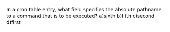 In a cron table entry, what field specifies the absolute pathname to a command that is to be executed? a)sixth b)fifth c)second d)first