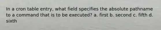 In a cron table entry, what field specifies the absolute pathname to a command that is to be executed? a. first b. second c. fifth d. sixth