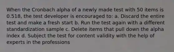 When the Cronbach alpha of a newly made test with 50 items is 0.518, the test developer is encouraged to: a. Discard the entire test and make a fresh start b. Run the test again with a different standardization sample c. Delete items that pull down the alpha index d. Subject the test for content validity with the help of experts in the professions